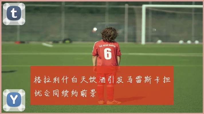 格拉利什白天饮酒引发马雷斯卡担忧合同续约前景